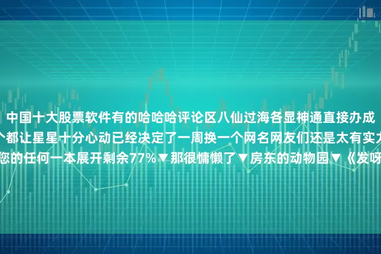 中国十大股票软件有的哈哈哈评论区八仙过海各显神通直接办成了一场搞笑笔名鉴赏大赛每一个都让星星十分心动已经决定了一周换一个网名网友们还是太有实力了看到这个笔名我将不会看您的任何一本展开剩余77%▼那很慵懒了▼房东的动物园▼《发呀的哄》▼那很味儿了▼哈哈哈这才是真正的天赋型选手▼武汉的小龙虾▼渴死的鱼▼国潮的筷▼《地方特产》▼IP正确！▼网友们的天赋是星星熬夜背梗也学不会的宝子们有没有碰见自己的心动笔