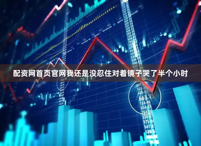 配资网首页官网我还是没忍住对着镜子哭了半个小时