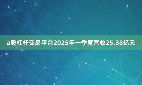 a股杠杆交易平台2025年一季度营收25.38亿元