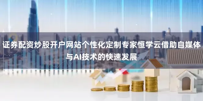 证券配资炒股开户网站个性化定制专家恒学云借助自媒体与AI技术的快速发展