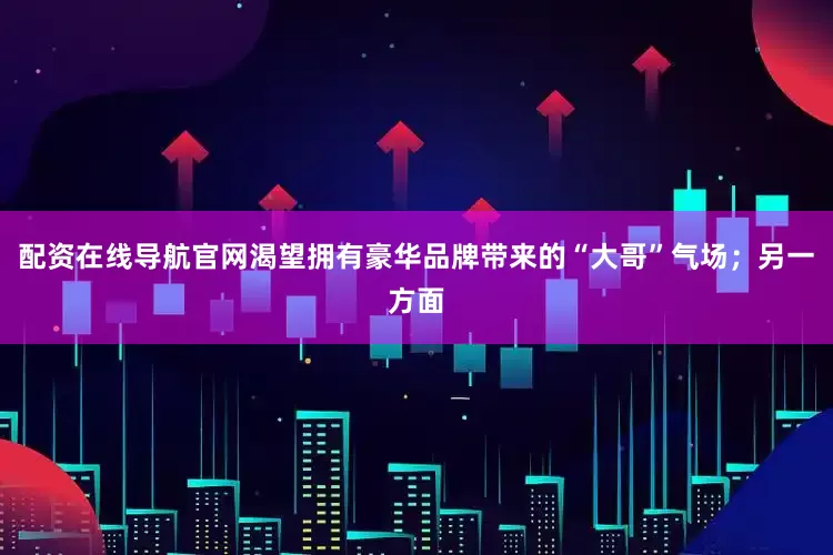 配资在线导航官网渴望拥有豪华品牌带来的“大哥”气场；另一方面